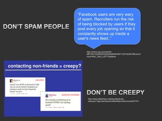 “Facebook users are very wary
of spam. Recruiters run the risk
of being blocked by users if they
post every job opening so that it
constantly shows up inside a
user's news feed..”


     http://online.wsj.com/article/
     SB10001424052970204524604576611120154304788.html?
     mod=WSJ_Tech_LEFTTopNews




      http://www.slideshare.net/jobvite/jobvite-
      webcast-7approachesrecruitfbwithjennifermcclure031511
 