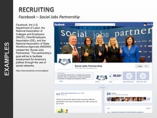 Facebook	
  –	
  Social	
  Jobs	
  Partnership	
  
Facebook, the U.S.
Department of Labor, the
National Association of
Colleges and Employers
(NACE), DirectEmployers
Association (DE), and the
National Association of State
Workforce Agencies (NASWA)
created the ‘Social Jobs
Partnership.’ The partnership’s
goal will be to facilitate
employment for America’s
jobless through the use of
social networks.
https://www.facebook.com/socialjobs/
 
