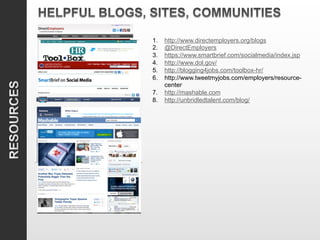 1.  http://www.directemployers.org/blogs
2.  @DirectEmployers
3.  https://www.smartbrief.com/socialmedia/index.jsp
4.  http://www.dol.gov/
5.  http://blogging4jobs.com/toolbox-hr/
6.  http://www.tweetmyjobs.com/employers/resource-
    center
7.  http://mashable.com
8.  http://unbridledtalent.com/blog/
 