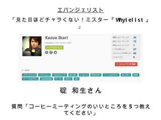 エバンジェリスト
「見た目ほどチャラくない！ミスター『 W el i s t 』
                    hyt
            」




          碇 和生さん

質問「コーヒーミーティングのいいところを 5 つ教え
         てください」
 