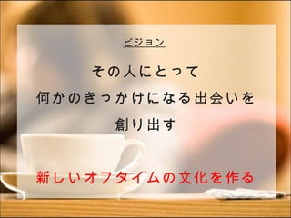 ビジョン


   その人にとって
何かのきっかけになる出会いを
     創り出す


新しいオフタイムの文化を作る
 