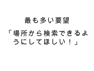 最も多い要望
「場所から検索できるよ
 うにしてほしい！」
 