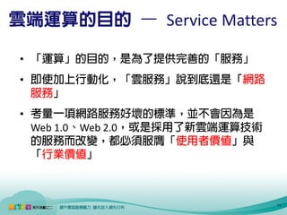 雲端運算的目的 – Service Matters

 • 「運算」的目的，是為了提供完善的「服務」
 • 即使加上行動化，「雲服務」說到底還是「網路
   服務」
 • 考量一項網路服務好壞的標準，並不會因為是
   Web 1.0、Web 2.0，或是採用了新雲端運算技術
   的服務而改變，都必須服膺「使用者價值」與
   「行業價值」



11                                11
 