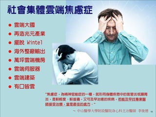 社會集體雲端焦慮症
 雲端大國
 再造兆元產業
 擺脫 Wintel
 海外整廠輸出
 萬坪雲端機房
 雲端伺服器
 雲端建築
 有口皆雲
              “焦慮症，為精神官能症的一種，就形同身體疾患中的氣管炎或腸胃
              炎，是較輕度、較普遍，又可及早治癒的疾病，若能及早找專業醫
              師接受治療，當是最佳的處方。”
                      ～ 中山醫學大學附設醫院身心科主治醫師 李俊德   15
 