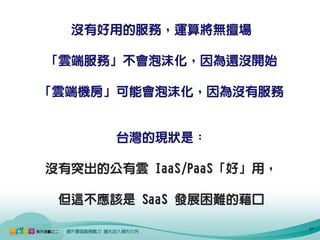 沒有好用的服務，運算將無擅場

     「雲端服務」不會泡沫化，因為還沒開始

     「雲端機房」可能會泡沫化，因為沒有服務


            台灣的現狀是：

     沒有突出的公有雲 IaaS/PaaS「好」用，

      但這不應該是 SaaS 發展困難的藉口

17                             17
 