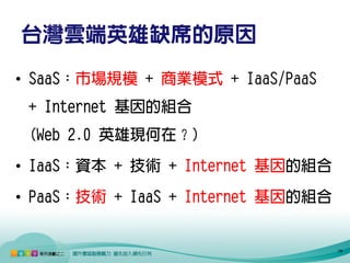 台灣雲端英雄缺席的原因
• SaaS：市場規模 + 商業模式 + IaaS/PaaS
 + Internet 基因的組合
 (Web 2.0 英雄現何在？)
• IaaS：資本 + 技術 + Internet 基因的組合
• PaaS：技術 + IaaS + Internet 基因的組合


                                    19
 