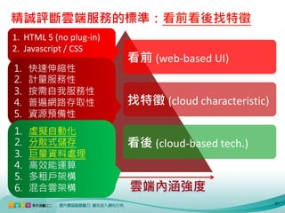 精誠評斷雲端服務的標準：看前看後找特徵
1. HTML 5 (no plug-in)
2. Javascript / CSS
                         看前 (web-based UI)
1.   快速伸縮性
2.   計量服務性
3.   按需自我服務性
4.   普遍網路存取性             找特徵 (cloud characteristic)
5.   資源預備性
1.   虛擬自動化
2.   分散式儲存               看後 (cloud-based tech.)
3.   巨量資料處理
4.   高效能運算
5.   多租戶架構
6.   混合雲架構
                                                      21
 