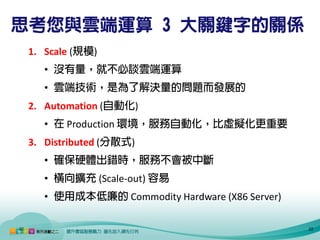 思考您與雲端運算 3 大關鍵字的關係
     1. Scale (規模)
        • 沒有量，就不必談雲端運算
        • 雲端技術，是為了解決量的問題而發展的
     2. Automation (自動化)
        • 在 Production 環境，服務自動化，比虛擬化更重要
     3. Distributed (分散式)
        • 確保硬體出錯時，服務不會被中斷
        • 橫向擴充 (Scale-out) 容易
        • 使用成本低廉的 Commodity Hardware (X86 Server)

22                                                  22
 