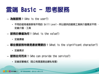 雲端 Basic - 思考服務
– 為誰服務？(Who is the user?)
   • 不同的使用者族群有不同的 Skill Level，所以提供的服務工具與介面需求不同 →
    定義介面、工具

– 服務的價值為何？(What is the value?)
   • 定義價值

– 哪些雲服務特徵是最被需要的？(What is the significant character?)
   • 定義需求

– 服務從何而來？(Who can provide the service?)
   • 定義部署模式 (取公有雲還是自建私有雲)


                                                  24
 