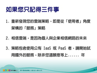 如果您只記得三件事
1. 重新發現您的雲端策略，即是從「使用者」角度
 架構的「服務」策略

2. 相信雲端，是因為個人與企業相信網路的未來

3. 策略包含使用公有 IaaS 或 PaaS 者，請開始試
 用國外的服務，除非您還願意等上...... 年


                                 26
 