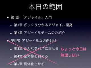 本日の範囲
•   第1部 「アジャイル」入門

    -   第1章 ざっくり分かるアジャイル開発

    -   第2章 アジャイルチームのご紹介

•   第Ⅱ部 アジャイルな方向付け

    -   第3章 みんなをバスに乗せる ちょっと今日は

    -   第4章 全体像を捉える   無理っぽい

    -   第5章 具体化させる
 