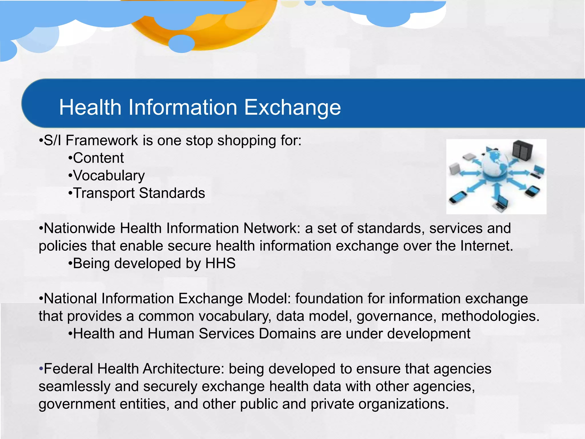 Health Information Exchange
•S/I Framework is one stop shopping for:
     •Content
     •Vocabulary
     •Transport Standards

•Nationwide Health Information Network: a set of standards, services and
policies that enable secure health information exchange over the Internet.
     •Being developed by HHS

•National Information Exchange Model: foundation for information exchange
that provides a common vocabulary, data model, governance, methodologies.
     •Health and Human Services Domains are under development

•Federal Health Architecture: being developed to ensure that agencies
seamlessly and securely exchange health data with other agencies,
government entities, and other public and private organizations.
 