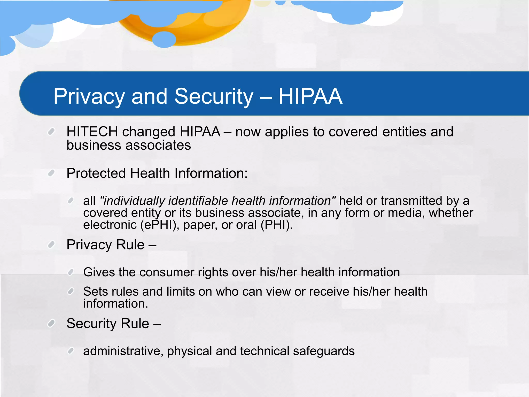 Privacy and Security – HIPAA
 HITECH changed HIPAA – now applies to covered entities and
 business associates

 Protected Health Information:
   all "individually identifiable health information" held or transmitted by a
   covered entity or its business associate, in any form or media, whether
   electronic (ePHI), paper, or oral (PHI).
 Privacy Rule –
   Gives the consumer rights over his/her health information
   Sets rules and limits on who can view or receive his/her health
   information.
 Security Rule –
   administrative, physical and technical safeguards
 