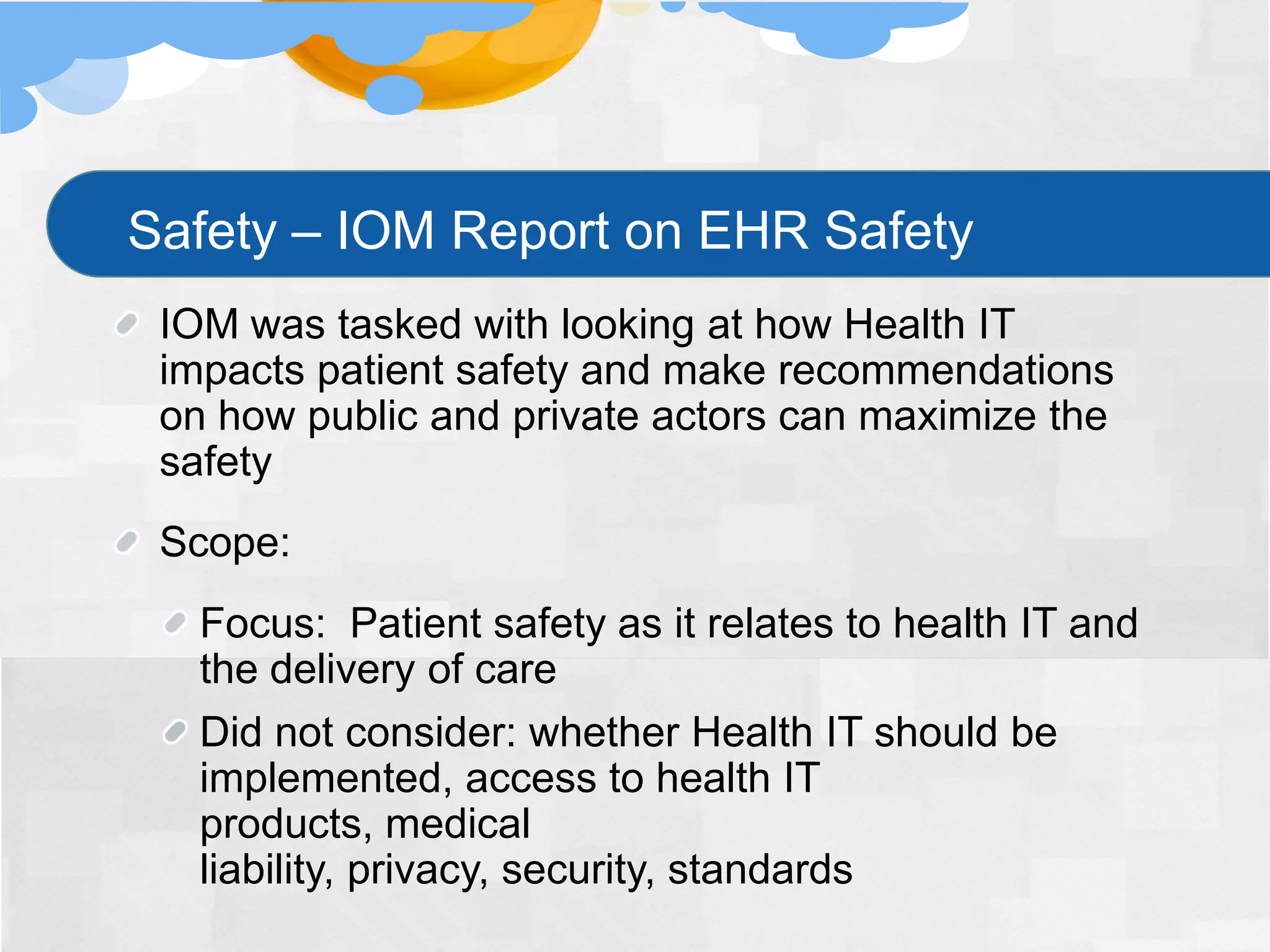 Safety – IOM Report on EHR Safety
 IOM was tasked with looking at how Health IT
 impacts patient safety and make recommendations
 on how public and private actors can maximize the
 safety
 Scope:
   Focus: Patient safety as it relates to health IT and
   the delivery of care
   Did not consider: whether Health IT should be
   implemented, access to health IT
   products, medical
   liability, privacy, security, standards
 