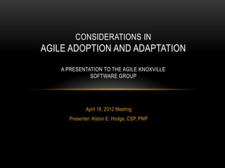 CONSIDERATIONS IN
AGILE ADOPTION AND ADAPTATION
    A PRESENTATION TO THE AGILE KNOXVILLE
              SOFTWARE GROUP




             April 18, 2012 Meeting
      Presenter: Alston E. Hodge, CSP, PMP
 