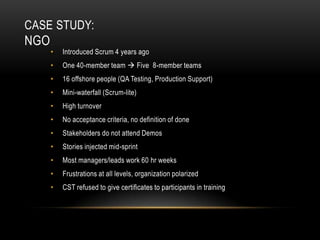 CASE STUDY:
NGO
      •   Introduced Scrum 4 years ago
      •   One 40-member team  Five 8-member teams
      •   16 offshore people (QA Testing, Production Support)
      •   Mini-waterfall (Scrum-lite)
      •   High turnover
      •   No acceptance criteria, no definition of done
      •   Stakeholders do not attend Demos
      •   Stories injected mid-sprint
      •   Most managers/leads work 60 hr weeks
      •   Frustrations at all levels, organization polarized
      •   CST refused to give certificates to participants in training
 