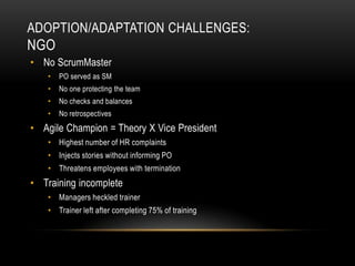 ADOPTION/ADAPTATION CHALLENGES:
NGO
• No ScrumMaster
    •   PO served as SM
    •   No one protecting the team
    •   No checks and balances
    •   No retrospectives
• Agile Champion = Theory X Vice President
    • Highest number of HR complaints
    • Injects stories without informing PO
    • Threatens employees with termination
• Training incomplete
    • Managers heckled trainer
    • Trainer left after completing 75% of training
 