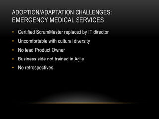 ADOPTION/ADAPTATION CHALLENGES:
EMERGENCY MEDICAL SERVICES
• Certified ScrumMaster replaced by IT director
• Uncomfortable with cultural diversity
• No lead Product Owner
• Business side not trained in Agile
• No retrospectives
 