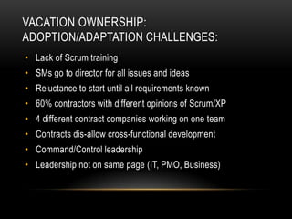 VACATION OWNERSHIP:
ADOPTION/ADAPTATION CHALLENGES:
• Lack of Scrum training
• SMs go to director for all issues and ideas
• Reluctance to start until all requirements known
• 60% contractors with different opinions of Scrum/XP
• 4 different contract companies working on one team
• Contracts dis-allow cross-functional development
• Command/Control leadership
• Leadership not on same page (IT, PMO, Business)
 