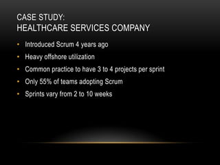 CASE STUDY:
HEALTHCARE SERVICES COMPANY
• Introduced Scrum 4 years ago
• Heavy offshore utilization
• Common practice to have 3 to 4 projects per sprint
• Only 55% of teams adopting Scrum
• Sprints vary from 2 to 10 weeks
 
