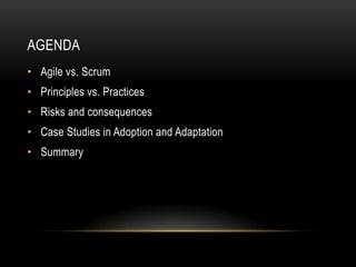 AGENDA
• Agile vs. Scrum
• Principles vs. Practices
• Risks and consequences
• Case Studies in Adoption and Adaptation
• Summary
 