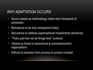 WHY ADAPTATION OCCURS
• Scrum viewed as methodology rather than framework of
  processes
• Reluctance to be truly transparent (risky)
• Reluctance to address organizational impediments (territorial)
• “That’s just how we do things here” (culture)
• Viewed as threat to hierarchical & command/control
  organizations
• Difficult to transition from process to product mindset
 