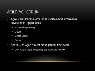 AGILE VS. SCRUM
• Agile – an umbrella term for all iterative and incremental
  development approaches
    • eXtreme Programming
    • DSDM
    • Crystal Orange
    • Scrum

• Scrum – an Agile project management framework
    • Over 70% of “Agile” companies use Scrum or Scrum/XP
 