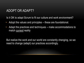 ADOPT OR ADAPT?
Is it OK to adapt Scrum to fit our culture and work environment?
• Adopt the values and principles – these are foundational.
• Adapt the practices and techniques – make accommodations to
  match current reality


But realize the work and our world are constantly changing, so we
need to change (adapt) our practices accordingly.
 