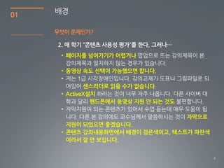 01
     배경

     무엇이 문제인가?



      • 페이지를 넘어가기가 어렵거나

      • 동영상 속도 선택이 가능했으면 합니다.

              센스리더로 읽을 수가 없습니다
      • ActiveX설치
                핸드폰에서 동영상 지원 안 되는 것도

                                       자막으로
        지원이 되었으면 좋겠습니다.
      • 콘텐츠 강의내용화면에서 배경이 검은색이고, 텍스트가 파란색
        이라서 잘 안 보입니다.


                                              6
 