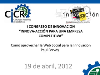 I CONGRESO DE INNOVACIÓN
    “INNOVA-ACCIÓN PARA UNA EMPRESA
              COMPETITIVA”

Como aprovechar la Web Social para la Innovación
                 Paul Fervoy



       19 de abril, 2012
 