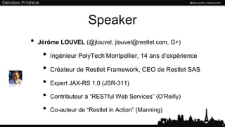 3
Speaker
• Jérôme LOUVEL (@jlouvel, jlouvel@restlet.com, G+)
• Ingénieur PolyTech’Montpellier, 14 ans d’expérience
• Créateur de Restlet Framework, CEO de Restlet SAS
• Expert JAX-RS 1.0 (JSR-311)
• Contributeur à “RESTful Web Services” (O’Reilly)
• Co-auteur de “Restlet in Action” (Manning)
 