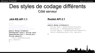 Des styles de codage différents
Côté serveur
35
@POST
@Path(“withdrawal")
@Consumes("text/plain")
@Produces("application/json")
public Money withdraw(
@PathParam("card") String card,
@QueryParam("pin") String pin,
String amount){
return getMoney(card,
pin, amount);
}
@Post(“txt:json”)
public Money withdraw(){
String card = getAttribute(“card”);
String pin = getQueryValue(“pin”);
String amount = getQueryValue(“amount”);
return getMoney(card, pin, amount);
}
JAX-RS API 1.1 Restlet API 2.1
 