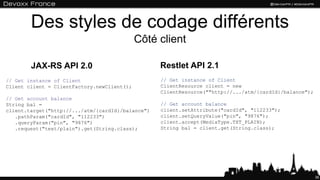 Des styles de codage différents
Côté client
36
// Get instance of Client
Client client = ClientFactory.newClient();
// Get account balance
String bal =
client.target("http://.../atm/{cardId}/balance")
.pathParam("cardId", "112233")
.queryParam("pin", "9876")
.request("text/plain").get(String.class);
// Get instance of Client
ClientResource client = new
ClientResource(""http://.../atm/{cardId}/balance");
// Get account balance
client.setAttribute("cardId", "112233");
client.setQueryValue("pin", "9876");
client.accept(MediaType.TXT_PLAIN);
String bal = client.get(String.class);
JAX-RS API 2.0 Restlet API 2.1
 