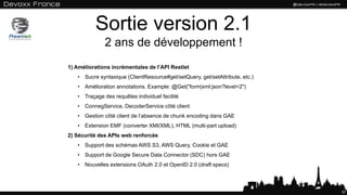 Sortie version 2.1
2 ans de développement !
37
1) Améliorations incrémentales de l’API Restlet
• Sucre syntaxique (ClientResource#get/setQuery, get/setAttribute, etc.)
• Amélioration annotations. Example: @Get("form|xml:json?level=2")
• Traçage des requêtes individuel facilité
• ConnegService, DecoderService côté client
• Gestion côté client de l’absence de chunk encoding dans GAE
• Extension EMF (converter XMI/XML), HTML (multi-part upload)
2) Sécurité des APIs web renforcée
• Support des schémas AWS S3, AWS Query, Cookie et GAE
• Support de Google Secure Data Connector (SDC) hors GAE
• Nouvelles extensions OAuth 2.0 et OpenID 2.0 (draft specs)
 