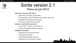 Sortie version 2.1
Prévu en juin 2012
38
3) Nouveau connecteur HTTP interne
• Design NIO non-bloquant, peu de threads
• Zéro dépendance, centré HTTP/Restlet, lecture représ. asynchrone
• Dépréciation des extensions Grizzly et Netty
• Documenté et extensible (extension SIP)
4) Option « Apache Public License 2.0 »
• En plus d’EPL 1.0, LGPL 2.1/3.0 et CDDL 1.0
• Licences commerciales possible si nécessaire
5) Migration vers GitHub
• Historique SVN avec branches importé
• Tickets Tigris.org importés
• Forge Restlet automatisée mise à jour
• Augmentation des contributions constatée !
 