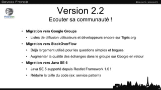 Version 2.2
Ecouter sa communauté !
40
• Migration vers Google Groups
• Listes de diffusion utilisateurs et développeurs encore sur Tigris.org
• Migration vers StackOverFlow
• Déjà largement utilisé pour les questions simples et bogues
• Augmenter la qualité des échanges dans le groupe sur Google en retour
• Migration vers Java SE 6
• Java SE 5 supporté depuis Restlet Framework 1.0 !
• Réduire la taille du code (ex: service pattern)
 
