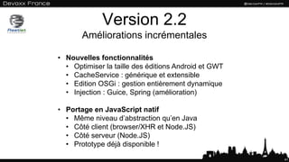Version 2.2
Améliorations incrémentales
41
• Nouvelles fonctionnalités
• Optimiser la taille des éditions Android et GWT
• CacheService : générique et extensible
• Edition OSGi : gestion entièrement dynamique
• Injection : Guice, Spring (amélioration)
• Portage en JavaScript natif
• Même niveau d’abstraction qu’en Java
• Côté client (browser/XHR et Node.JS)
• Côté serveur (Node.JS)
• Prototype déjà disponible !
 