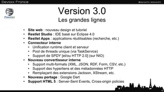 Version 3.0
Les grandes lignes
42
• Site web : nouveau design et tutoriel
• Restlet Studio : IDE basé sur Eclipse 4.0
• Restlet Apps : applications réutilisables (recherche, etc.)
• Connecteur interne
• Unification runtime client et serveur
• Pool de threads unique (via TaskService)
• Support de SPDY [et/ou HTTP 2.0] (sur NIO)
• Nouveau convertisseur interne
• Support multi-formats (XML, JSON, RDF, Form, CSV, etc.)
• Support des hyperliens et des métadonnées HTTP
• Remplaçant des extensions Jackson, XStream, etc.
• Nouveau portage : Google Dart
• Support HTML 5 : Server-Sent Events, Cross-origin policies
 