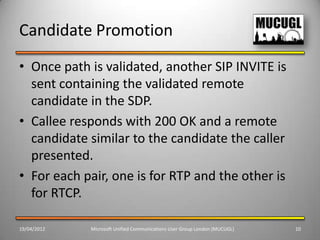 Candidate Promotion
• Once path is validated, another SIP INVITE is
  sent containing the validated remote
  candidate in the SDP.
• Callee responds with 200 OK and a remote
  candidate similar to the candidate the caller
  presented.
• For each pair, one is for RTP and the other is
  for RTCP.

19/04/2012   Microsoft Unified Communications User Group London (MUCUGL)   10
 