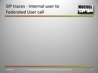 SIP traces - Internal user to
Federated User call




19/04/2012   Microsoft Unified Communications User Group London (MUCUGL)   16
 