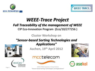 WEEE-Trace Project
         Full Traceability of the management of WEEE
           CIP Eco-Innovation Program (Eco/10/277256 )

                    Cluster Workshop on
          "Sensor-based Sorting Technologies and
                      Applications"
                   Aachen, 19th April 2012




Page 1                       WEEE TRACE (Aachen 19 April 2012)
                    "Sensor-based Sorting Technologies and Applications”
 