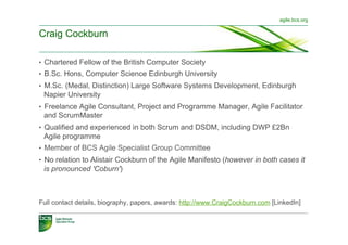 agile.bcs.org


Craig Cockburn

•  Chartered Fellow of the British Computer Society
•  B.Sc. Hons, Computer Science Edinburgh University
•  M.Sc. (Medal, Distinction) Large Software Systems Development, Edinburgh
 Napier University
•  Freelance Agile Consultant, Project and Programme Manager, Agile Facilitator
 and ScrumMaster
•  Qualified and experienced in both Scrum and DSDM, including DWP £2Bn
 Agile programme
•  Member of BCS Agile Specialist Group Committee
•  No relation to Alistair Cockburn of the Agile Manifesto (however in both cases it
 is pronounced 'Coburn')



Full contact details, biography, papers, awards: http://www.CraigCockburn.com [LinkedIn]
 