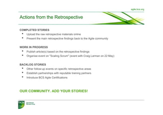 agile.bcs.org


Actions from the Retrospective

COMPLETED STORIES
 •    Upload the raw retrospective materials online
 •    Present the main retrospective findings back to the Agile community


WORK IN PROGRESS
 •    Publish article(s) based on the retrospective findings
 •    Organise event on "Scaling Scrum" (event with Craig Larman on 22 May)


BACKLOG STORIES
 •    Other follow-up events on specific retrospective areas
 •    Establish partnerships with reputable training partners
 •    Introduce BCS Agile Certifications




OUR COMMUNITY. ADD YOUR STORIES!
 