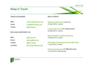 agile.bcs.org


Keep in Touch

CRAIG COCKBURN                           NEXT EVENTS


Web              www.craigcockburn.com   Software Craftmanship (sold out)
Email            craig@siliconglen.com   23 April 2012, London
Twitter          @siliconglen
                                         Large-Scale Scrum with Craig Larman
                                         22 May 2012, London
BCS AGILE METHODS SG

                                         Next Generation Testing Conference
Web              agile.bcs.org           23 May 2012, London
Email            agile.sg@bcs.org
Twitter          @BCS_Agile              Complexity, Governance and the Agile Team
                                         7 June 2012, London
LinkedIn         BCS Agile Methods SG

                                         Kanban the hard way with Mike Burrows
                                         13 June 2012, Manchester
 