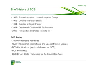 agile.bcs.org


Brief History of BCS

•  1957 - Formed from the London Computer Group
•  1966 - Obtains charitable status
•  1984 - Granted a Royal Charter
•  2004 - Creation of Chartered IT Professional
•  2009 - Rebrand as Chartered Institute for IT


BCS Today
•  70,000+ members worldwide
•  Over 100 regional, international and Special Interest Groups
•  BCS Certifications (previously known as ISEB)
•  BCS Policy Hub
•  BCS SFIA+ (Skills Framework for the Information Age)
 