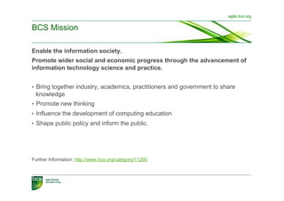 agile.bcs.org


BCS Mission

Enable the information society.
Promote wider social and economic progress through the advancement of
information technology science and practice.


•  Bring together industry, academics, practitioners and government to share
 knowledge
•  Promote new thinking
•  Influence the development of computing education
•  Shape public policy and inform the public.




Further Information: http://www.bcs.org/category/11280
 