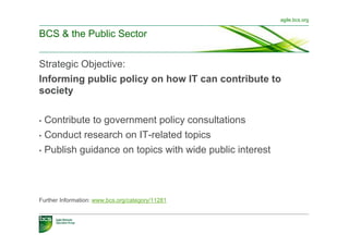 agile.bcs.org


BCS & the Public Sector


Strategic Objective:
Informing public policy on how IT can contribute to
society

•  Contribute to government policy consultations
•  Conduct research on IT-related topics

•  Publish guidance on topics with wide public interest




Further Information: www.bcs.org/category/11281
 
