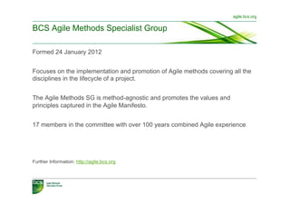 agile.bcs.org


BCS Agile Methods Specialist Group

Formed 24 January 2012


Focuses on the implementation and promotion of Agile methods covering all the
disciplines in the lifecycle of a project.


The Agile Methods SG is method-agnostic and promotes the values and
principles captured in the Agile Manifesto.


17 members in the committee with over 100 years combined Agile experience




Further Information: http://agile.bcs.org
 