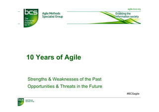 agile.bcs.org




10 Years of Agile


Strengths & Weaknesses of the Past
Opportunities & Threats in the Future
                                        #BCSagile
 