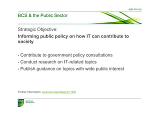 agile.bcs.org


BCS & the Public Sector


Strategic Objective:
Informing public policy on how IT can contribute to
society...